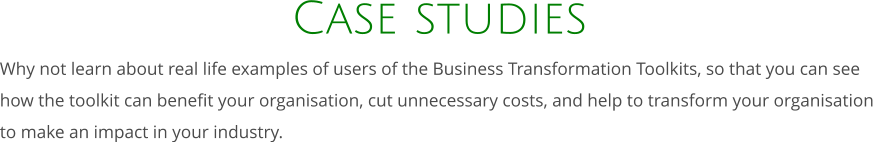 Case studies Why not learn about real life examples of users of the Business Transformation Toolkits, so that you can see how the toolkit can benefit your organisation, cut unnecessary costs, and help to transform your organisation  to make an impact in your industry.